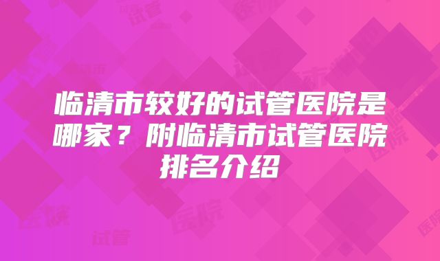 临清市较好的试管医院是哪家?附临清市试管医院排名介绍