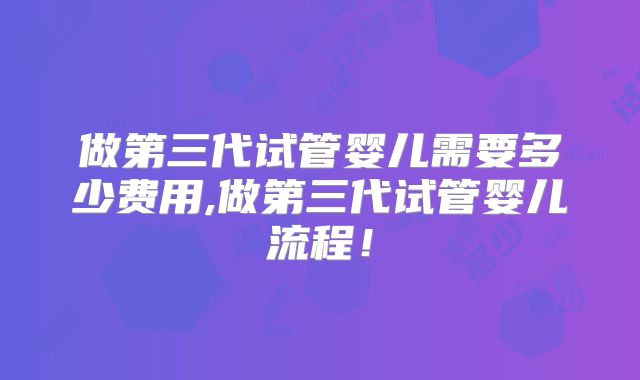 做第三代试管婴儿需要多少费用,做第三代试管婴儿流程！