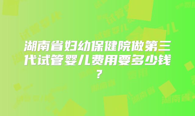 湖南省妇幼保健院做第三代试管婴儿费用要多少钱?