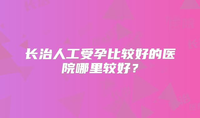 长治人工受孕比较好的医院哪里较好?