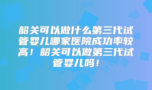 韶关可以做什么第三代试管婴儿哪家医院成功率较高!韶关可以做第三代试管婴儿吗!
