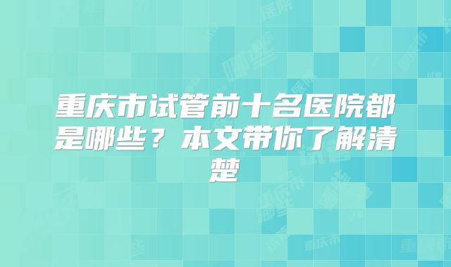 重庆市试管前十名医院都是哪些？本文带你了解清楚