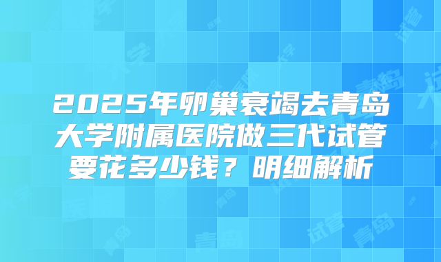2025年卵巢衰竭去青岛大学附属医院做三代试管要花多少钱?明细解析