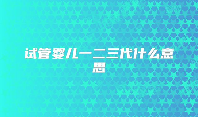 试管婴儿一二三代什么意思