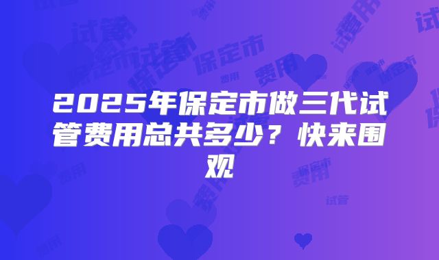 2025年保定市做三代试管费用总共多少？快来围观