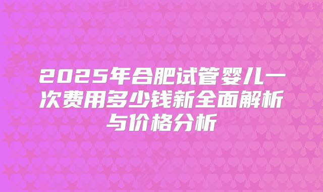 2025年合肥试管婴儿一次费用多少钱新全面解析与价格分析