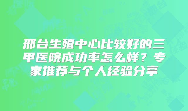 邢台生殖中心比较好的三甲医院成功率怎么样？专家推荐与个人经验分享