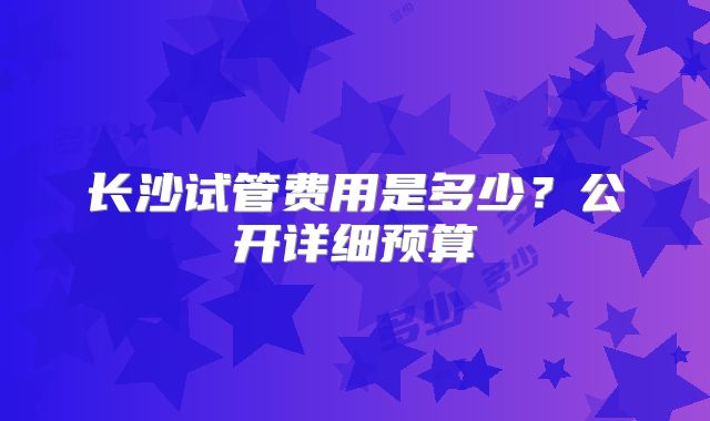 长沙试管费用是多少?公开详细预算