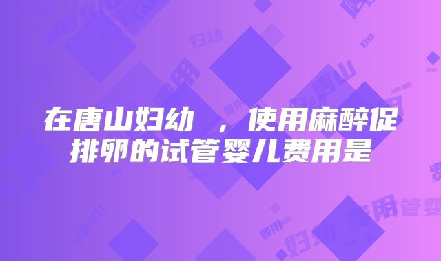 在唐山妇幼 ,使用麻醉促排卵的试管婴儿费用是
