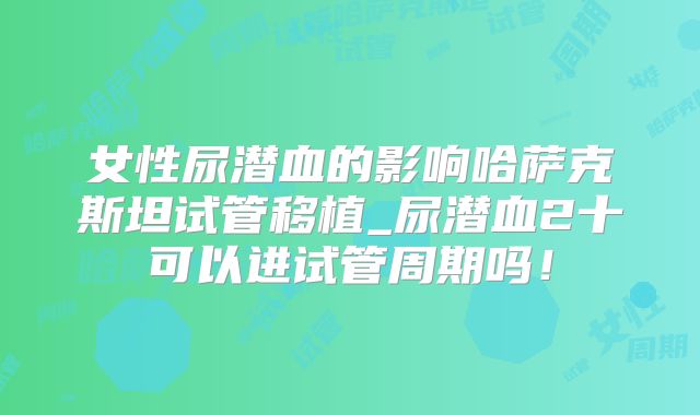 女性尿潜血的影响哈萨克斯坦试管移植_尿潜血2十可以进试管周期吗！