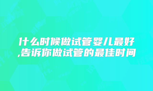 什么时候做试管婴儿最好,告诉你做试管的最佳时间