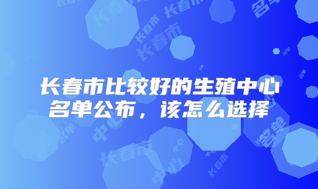 长春市比较好的生殖中心名单公布,该怎么选择