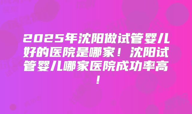 2025年沈阳做试管婴儿好的医院是哪家！沈阳试管婴儿哪家医院成功率高！