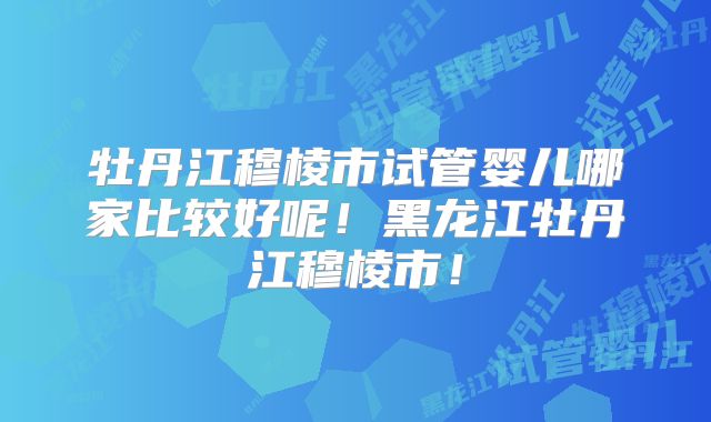 牡丹江穆棱市试管婴儿哪家比较好呢!黑龙江牡丹江穆棱市!