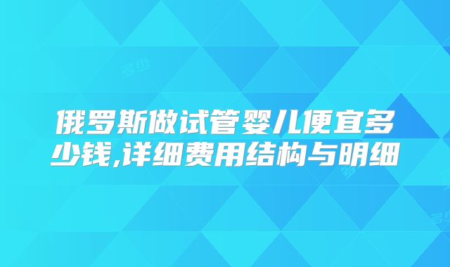 俄罗斯做试管婴儿便宜多少钱,详细费用结构与明细