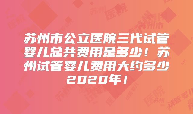 苏州市公立医院三代试管婴儿总共费用是多少!苏州试管婴儿费用大约多少2020年!