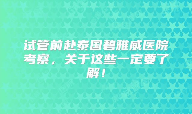 试管前赴泰国碧雅威医院考察,关于这些一定要了解!