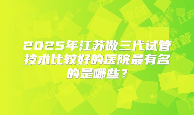 2025年江苏做三代试管技术比较好的医院最有名的是哪些?