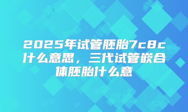 2025年试管胚胎7c8c什么意思,三代试管嵌合体胚胎什么意