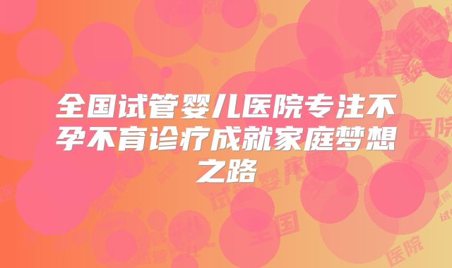 全国试管婴儿医院专注不孕不育诊疗成就家庭梦想之路