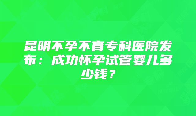 昆明不孕不育专科医院发布:成功怀孕试管婴儿多少钱?