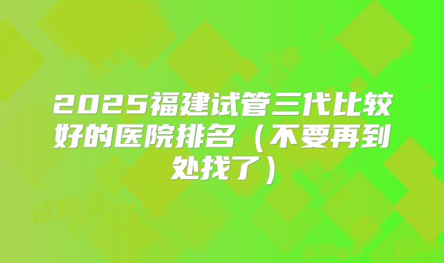 2025福建试管三代比较好的医院排名(不要再到处找了)