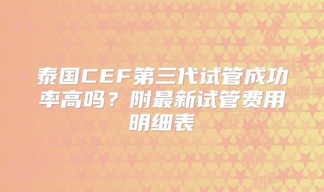 泰国CEF第三代试管成功率高吗?附最新试管费用明细表