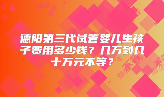 德阳第三代试管婴儿生孩子费用多少钱？几万到几十万元不等？