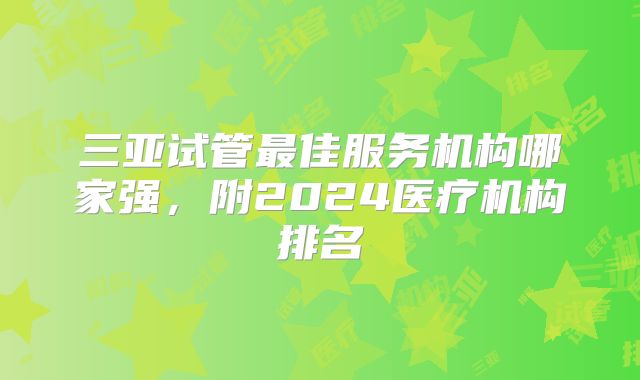 三亚试管最佳服务机构哪家强，附2024医疗机构排名