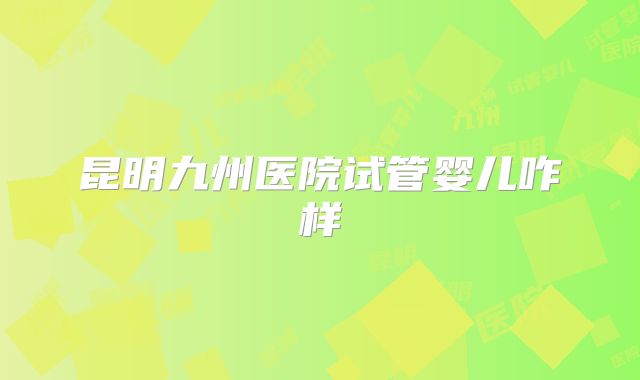 昆明九州医院试管婴儿咋样