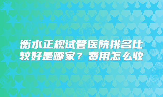 衡水正规试管医院排名比较好是哪家？费用怎么收