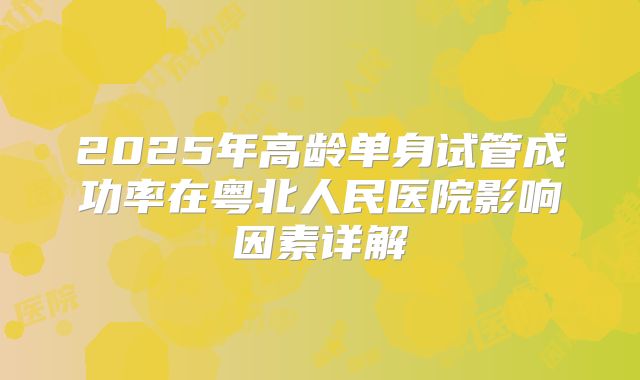 2025年高龄单身试管成功率在粤北人民医院影响因素详解