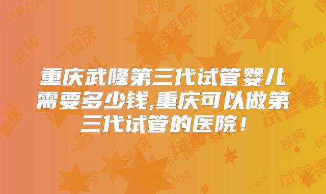 重庆武隆第三代试管婴儿需要多少钱,重庆可以做第三代试管的医院!