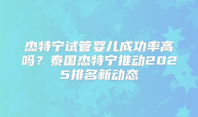 杰特宁试管婴儿成功率高吗?泰国杰特宁推动2025排名新动态