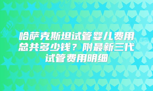 哈萨克斯坦试管婴儿费用总共多少钱？附最新三代试管费用明细