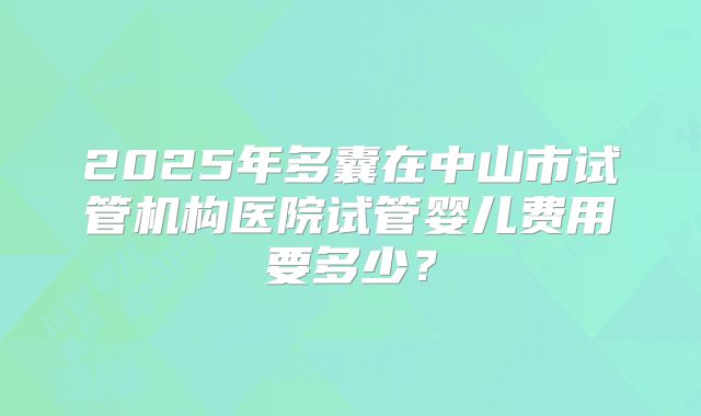 2025年多囊在中山市试管机构医院试管婴儿费用要多少?