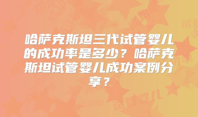 哈萨克斯坦三代试管婴儿的成功率是多少？哈萨克斯坦试管婴儿成功案例分享？