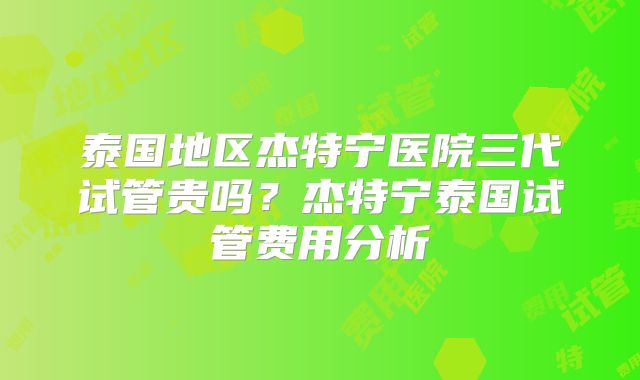 泰国地区杰特宁医院三代试管贵吗？杰特宁泰国试管费用分析