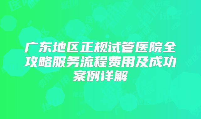广东地区正规试管医院全攻略服务流程费用及成功案例详解