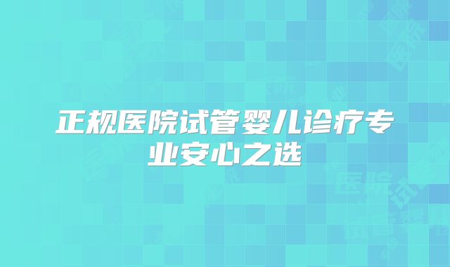 正规医院试管婴儿诊疗专业安心之选