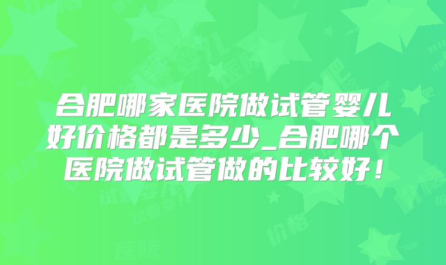 合肥哪家医院做试管婴儿好价格都是多少_合肥哪个医院做试管做的比较好!