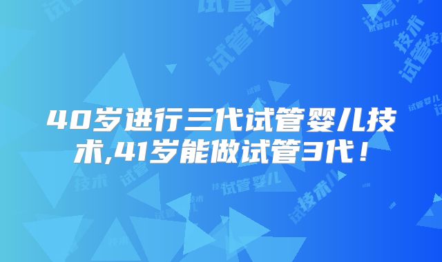 40岁进行三代试管婴儿技术,41岁能做试管3代!