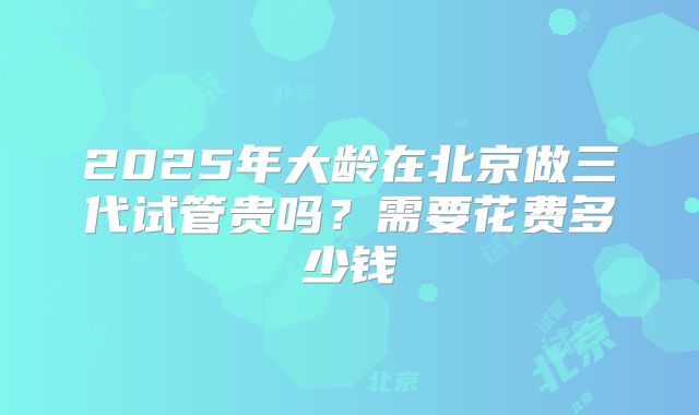 2025年大龄在北京做三代试管贵吗？需要花费多少钱