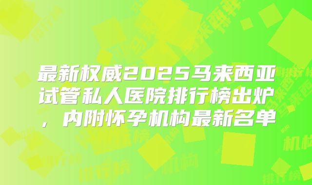 最新权威2025马来西亚试管私人医院排行榜出炉,内附怀孕机构最新名单