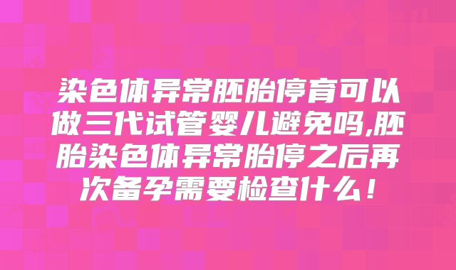 染色体异常胚胎停育可以做三代试管婴儿避免吗,胚胎染色体异常胎停之后再次备孕需要检查什么!