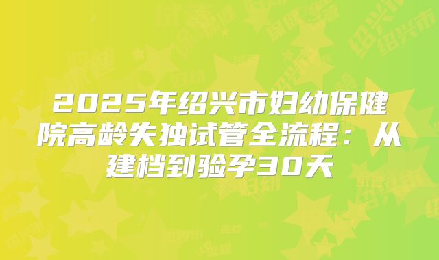 2025年绍兴市妇幼保健院高龄失独试管全流程:从建档到验孕30天