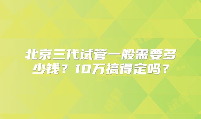 北京三代试管一般需要多少钱？10万搞得定吗？