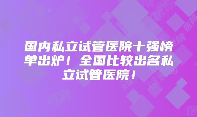 国内私立试管医院十强榜单出炉!全国比较出名私立试管医院!