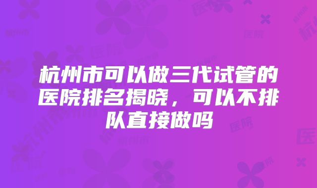 杭州市可以做三代试管的医院排名揭晓,可以不排队直接做吗