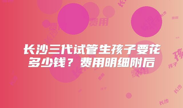 长沙三代试管生孩子要花多少钱？费用明细附后